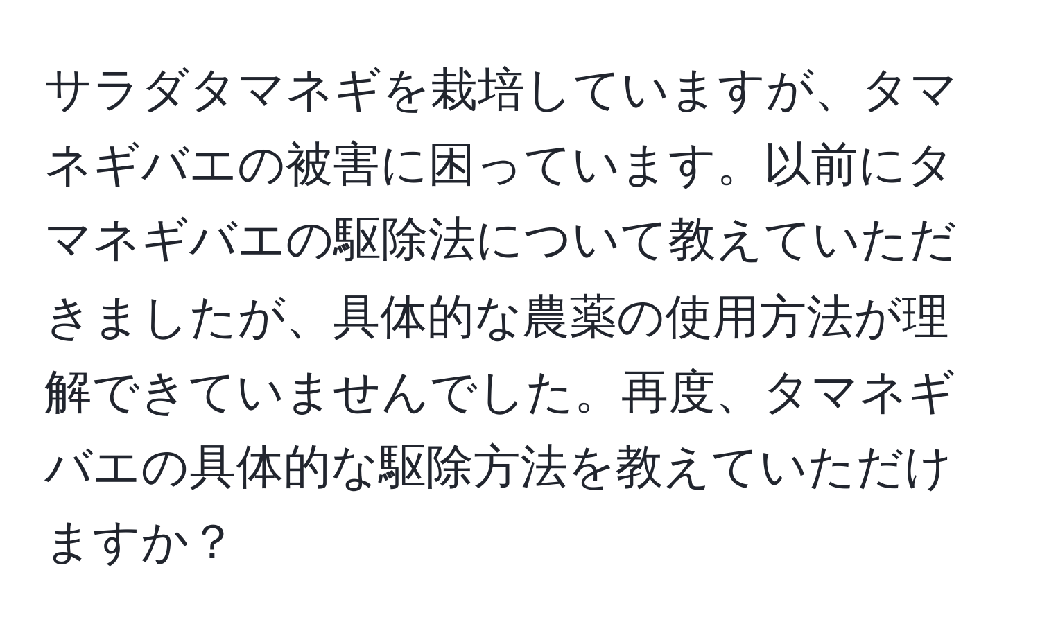 サラダタマネギを栽培していますが、タマネギバエの被害に困っています。以前にタマネギバエの駆除法について教えていただきましたが、具体的な農薬の使用方法が理解できていませんでした。再度、タマネギバエの具体的な駆除方法を教えていただけますか？