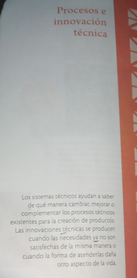 Procesos e 
innovación 
técnica 
Los sistemas técnicos ayudan a saber 
de qué manera cambiar, mejorar o 
complementar los procesos técnicos 
existentes para la creación de productós. 
Las innovaciones técnicas se producen 
cuando las necesidades ya no son 
satisfechas de la misma manera o 
cuando la forma de atenderlas daña 
otro aspecto de la vida.