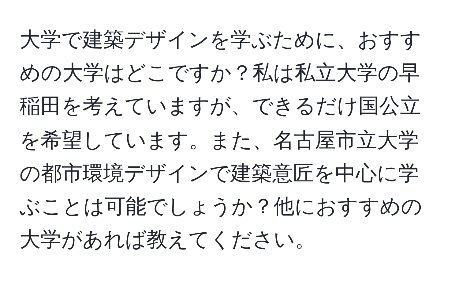 大学で建築デザインを学ぶために、おすすめの大学はどこですか？私は私立大学の早稲田を考えていますが、できるだけ国公立を希望しています。また、名古屋市立大学の都市環境デザインで建築意匠を中心に学ぶことは可能でしょうか？他におすすめの大学があれば教えてください。