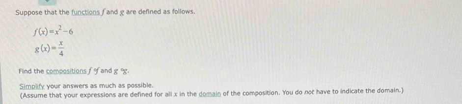 Suppose that the functions f and g are defined as follows.
f(x)=x^2-6
g(x)= x/4 
Find the compositions fo and g°g. 
Simplify your answers as much as possible. 
(Assume that your expressions are defined for all x in the domain of the composition. You do not have to indicate the domain.)