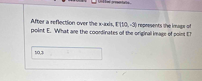 Dashboard Untitied presentatio 
After a reflection over the x-axis, E'(10,-3) represents the image of 
point E. What are the coordinates of the original image of point E?
10,3