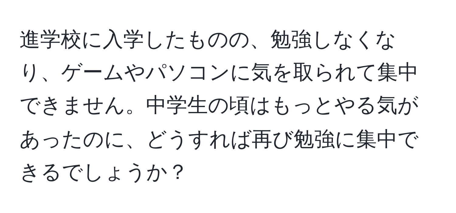 進学校に入学したものの、勉強しなくなり、ゲームやパソコンに気を取られて集中できません。中学生の頃はもっとやる気があったのに、どうすれば再び勉強に集中できるでしょうか？