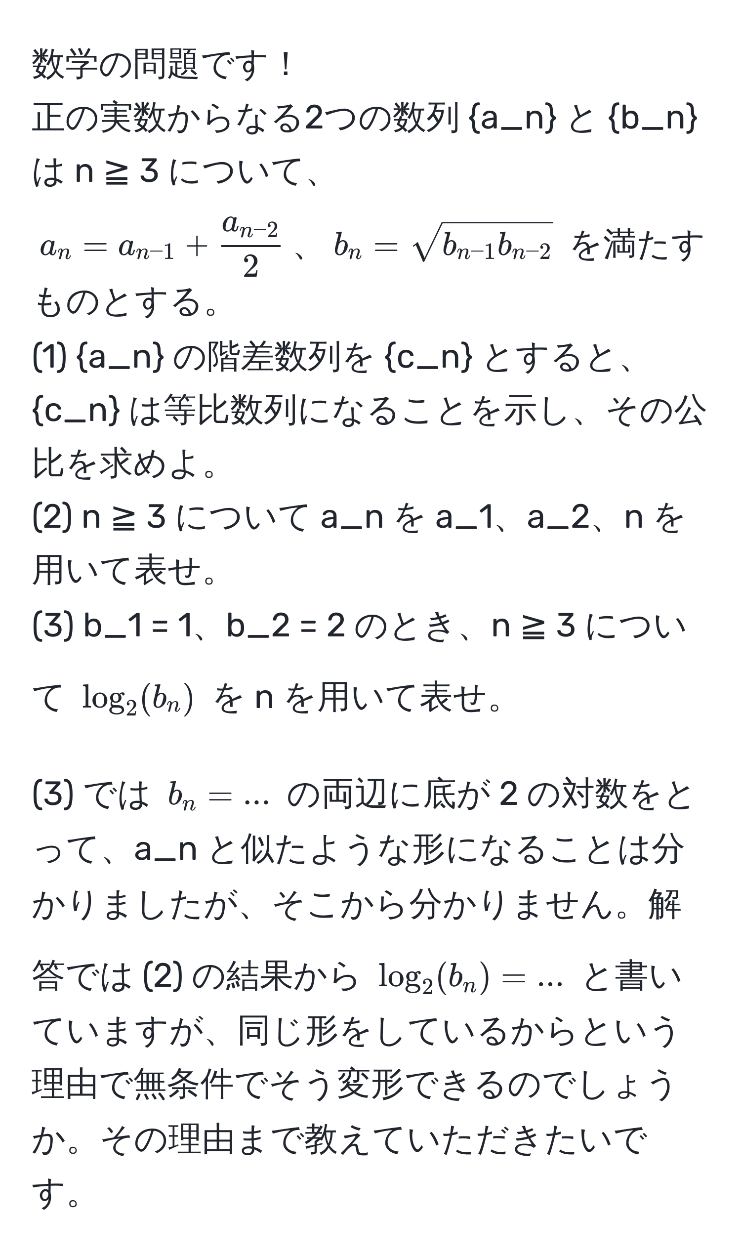 数学の問題です！  
正の実数からなる2つの数列 a_n と b_n は n ≧ 3 について、  
$ a_n = a_n-1 + fraca_n-22 $、$ b_n = sqrt(b_n-1) b_n-2 $ を満たすものとする。  
(1) a_n の階差数列を c_n とすると、c_n は等比数列になることを示し、その公比を求めよ。  
(2) n ≧ 3 について a_n を a_1、a_2、n を用いて表せ。  
(3) b_1 = 1、b_2 = 2 のとき、n ≧ 3 について $log_2(b_n)$ を n を用いて表せ。  

(3) では $b_n=...$ の両辺に底が 2 の対数をとって、a_n と似たような形になることは分かりましたが、そこから分かりません。解答では (2) の結果から $log_2(b_n)=...$ と書いていますが、同じ形をしているからという理由で無条件でそう変形できるのでしょうか。その理由まで教えていただきたいです。