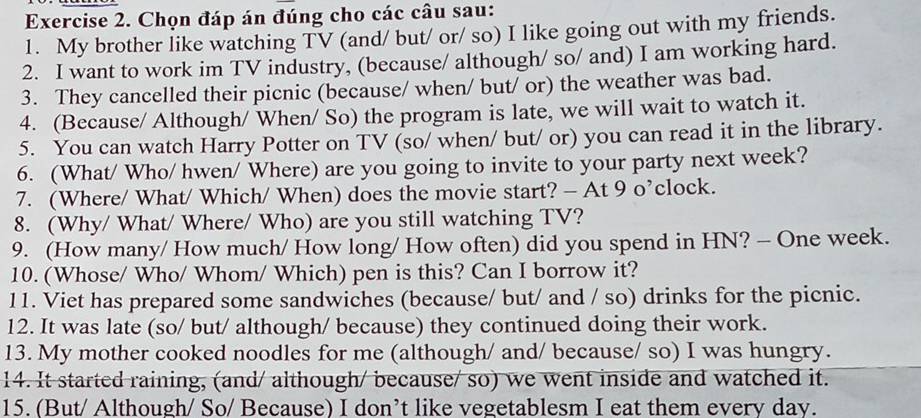 Chọn đáp án đúng cho các câu sau: 
1. My brother like watching TV (and/ but/ or/ so) I like going out with my friends. 
2. I want to work im TV industry, (because/ although/ so/ and) I am working hard. 
3. They cancelled their picnic (because/ when/ but/ or) the weather was bad. 
4. (Because/ Although/ When/ So) the program is late, we will wait to watch it. 
5. You can watch Harry Potter on TV (so/ when/ but/ or) you can read it in the library. 
6. (What/ Who/ hwen/ Where) are you going to invite to your party next week? 
7. (Where/ What/ Which/ When) does the movie start? - At 9 o’clock. 
8. (Why/ What/ Where/ Who) are you still watching TV? 
9. (How many/ How much/ How long/ How often) did you spend in HN? - One week. 
10. (Whose/ Who/ Whom/ Which) pen is this? Can I borrow it? 
11. Viet has prepared some sandwiches (because/ but/ and / so) drinks for the picnic. 
12. It was late (so/ but/ although/ because) they continued doing their work. 
13. My mother cooked noodles for me (although/ and/ because/ so) I was hungry. 
14. It started raining, (and/ although/ because/ so) we went inside and watched it. 
15. (But/ Although/ So/ Because) I don’t like vegetablesm I eat them every day.