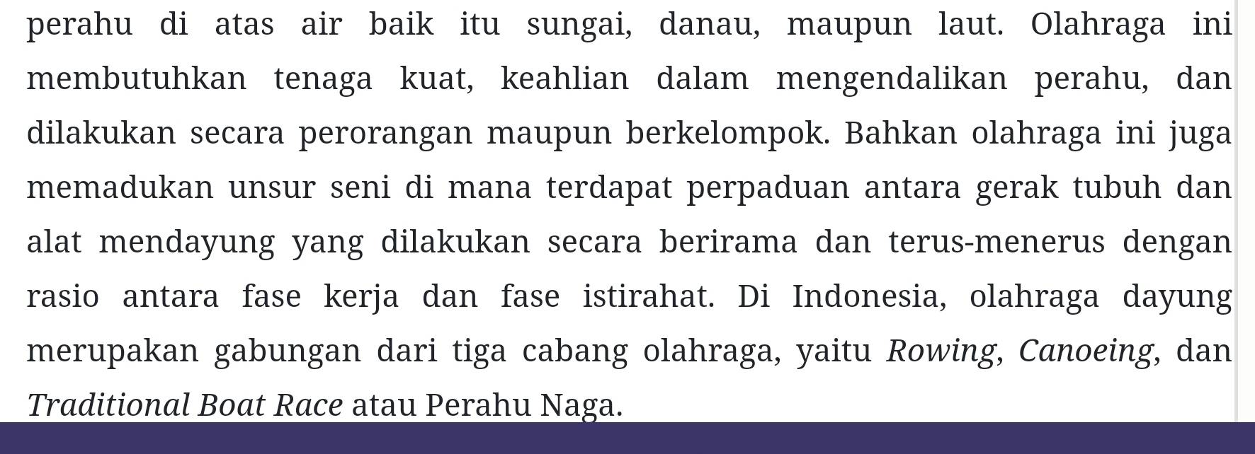 perahu di atas air baik itu sungai, danau, maupun laut. Olahraga ini 
membutuhkan tenaga kuat, keahlian dalam mengendalikan perahu, dan 
dilakukan secara perorangan maupun berkelompok. Bahkan olahraga ini juga 
memadukan unsur seni di mana terdapat perpaduan antara gerak tubuh dan 
alat mendayung yang dilakukan secara berirama dan terus-menerus dengan 
rasio antara fase kerja dan fase istirahat. Di Indonesia, olahraga dayung 
merupakan gabungan dari tiga cabang olahraga, yaitu Rowing, Canoeing, dan 
Traditional Boat Race atau Perahu Naga.