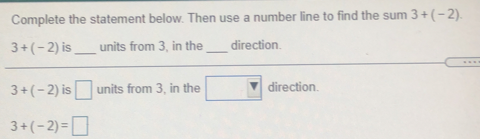 Complete the statement below. Then use a number line to find the sum 3+(-2).
3+(-2) is_ units from 3, in the _direction.
3+(-2) is units from 3, in the direction.
3+(-2)=□