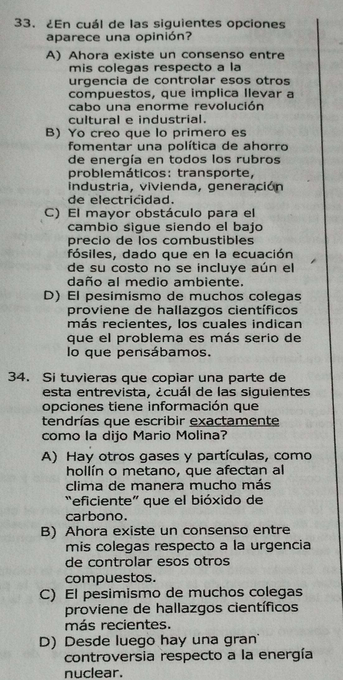 ¿En cuál de las siguientes opciones
aparece una opinión?
A) Ahora existe un consenso entre
mis colegas respecto a la
urgencia de controlar esos otros
compuestos, que implica Ilevar a
cabo una enorme revolución
cultural e industrial.
B) Yo creo que lo primero es
fomentar una política de ahorro
de energía en todos los rubros
problemáticos: transporte,
industria, vivienda, generación
de electricidad.
C) El mayor obstáculo para el
cambio sigue siendo el bajo
precio de los combustibles
fósiles, dado que en la ecuación
de su costo no se incluye aún el
daño al medio ambiente.
D) El pesímísmo de muchos colegas
proviene de hallazgos científicos
más recientes, los cuales indican
que el problema es más serio de
lo que pensábamos.
34. Si tuvieras que copiar una parte de
esta entrevista, ¿cuál de las siguientes
opciones tiene información que
tendrías que escribir exactamente
como la dijo Mario Molina?
A) Hay otros gases y partículas, como
hollín o metano, que afectan al
clima de manera mucho más
“eficiente” que el bióxido de
carbono.
B) Ahora existe un consenso entre
mis colegas respecto a la urgencia
de controlar esos otros
compuestos.
C) El pesimismo de muchos colegas
proviene de hallazgos científicos
más recientes.
D) Desde luego hay una gran
controversia respecto a la energía
nuclear.