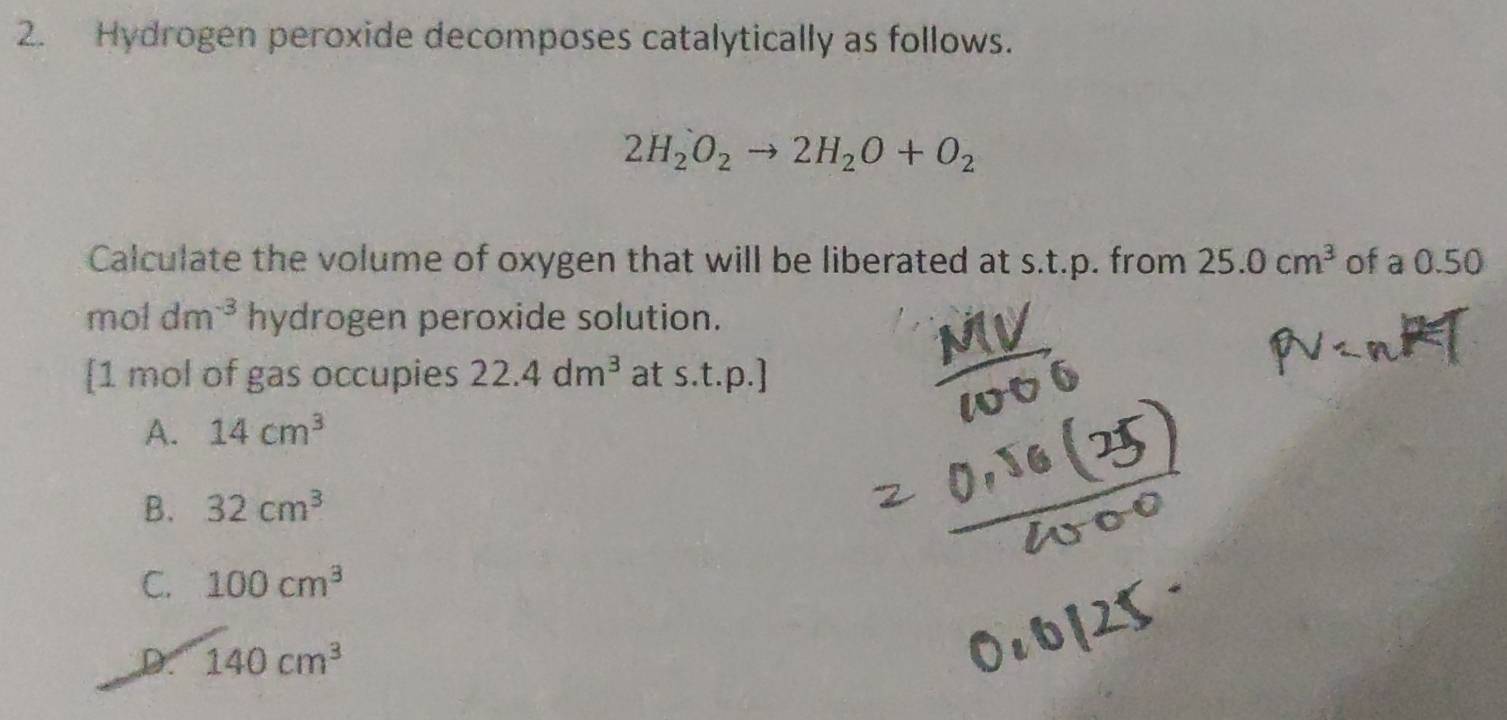 Hydrogen peroxide decomposes catalytically as follows.
2H_2O_2to 2H_2O+O_2
Calculate the volume of oxygen that will be liberated at s.t.p. from 25.0cm^3 of a 0.50
mol dm^(-3) hydrogen peroxide solution.
[ 1 mol of gas occupies 22.4dm^3 at s.t.p.]
A. 14cm^3
B. 32cm^3
C. 100cm^3
D. 140cm^3