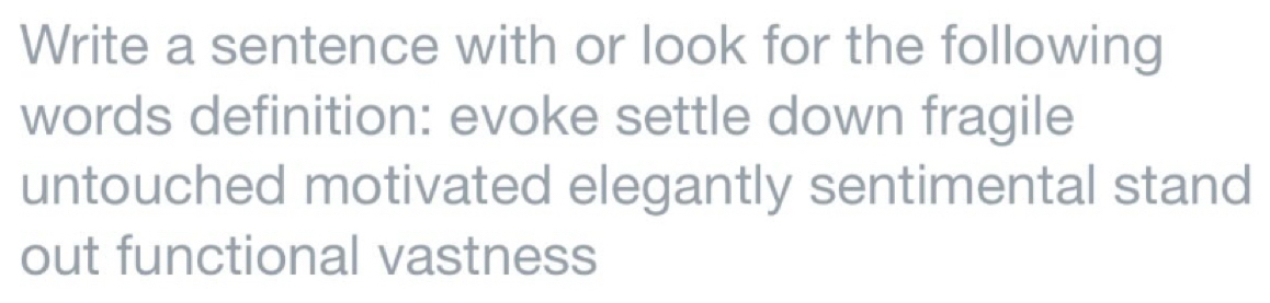 Write a sentence with or look for the following 
words definition: evoke settle down fragile 
untouched motivated elegantly sentimental stand 
out functional vastness