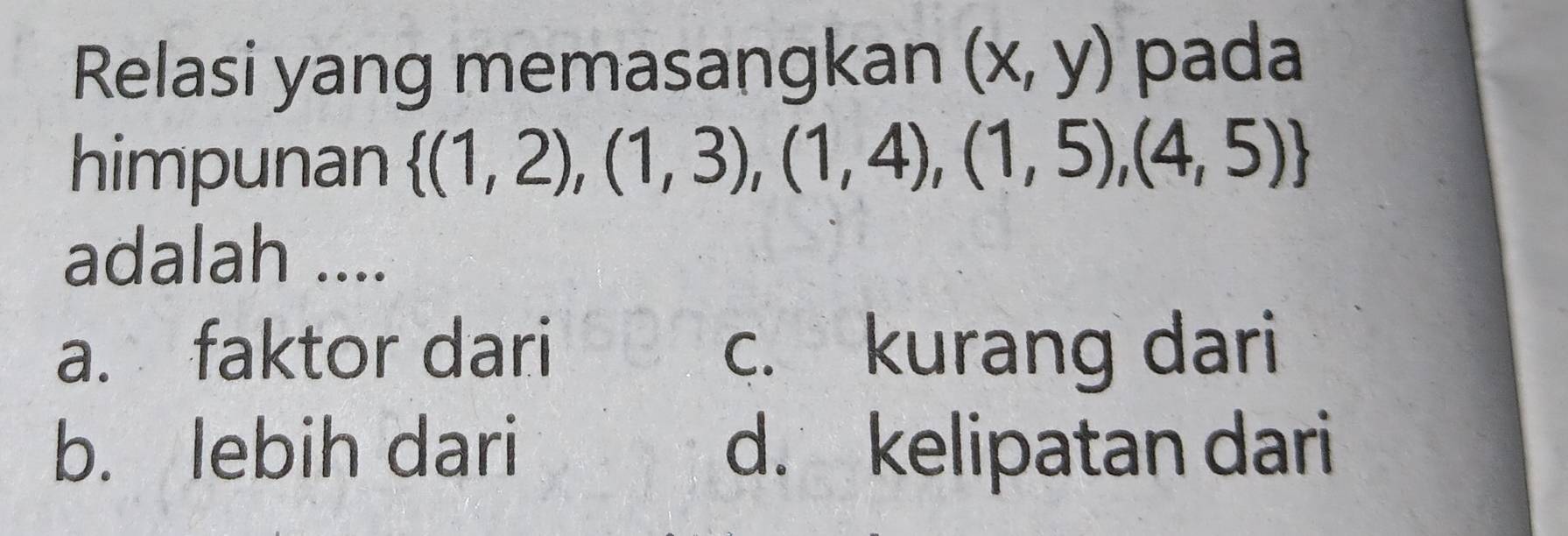 Relasi yang memasangkan (x,y) pada
himpunan  (1,2),(1,3),(1,4),(1,5),(4,5)
adalah ....
a. faktor dari c. kurang dari
b. lebih dari d. kelipatan dari