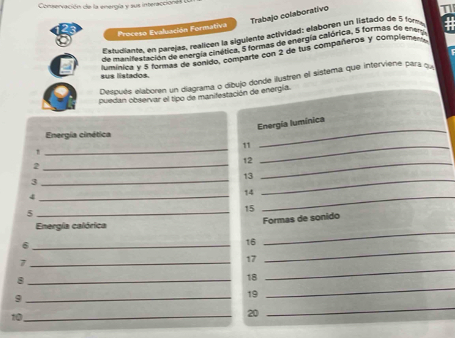 Conservación de la energía y sus interaccionés 
Trabajo colaborativo 
1 
Proceso Evaluación Formativa 
Estudiante, en parejas, realicen la siguiente actividad: elaboren un listado de 5 formy 
de manifestación de energía cinética, 5 formas de energía calórica, 5 formas de enera # 
lumínica y 5 formas de sonido, comparte con 2 de tus compañeros y complementa a 
sus listados. 
Después elaboren un diagrama o díbujo donde ilustren el sistema que interviene para que 
puedan observar el tipo de manifestación de energía. 
_ 
Energía Iumínica 
Energía cinética 
_ 
11_ 
_ 
12_ 
2 
_ 
13 
3 
_
14
_4 
_5
15
_ 
Formas de sonido 
_ 
Energía calórica 
_ 
_6
16
_7
17
_8
18
_ 
_ 
_9
19
_ 
10_ 
20