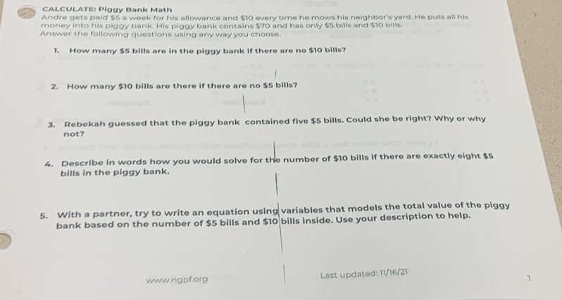 CALCULATE: Piggy Bank Math 
Andre gets paid $5 a week for his allowance and $10 every time he mows his neighbor's yard. He puts all his 
money into his piggy bank. His piggy bank contains $70 and has only $5 bills and $10 bills. 
Answer the following questions using any way you choose. 
1. How many $5 bills are in the piggy bank if there are no $10 bills? 
2. How many $10 bills are there if there are no $5 bills? 
3. Rebekah guessed that the piggy bank contained five $5 bills. Could she be right? Why or why 
not? 
4. Describe in words how you would solve for the number of $10 bills if there are exactly eight $5
bills in the piggy bank. 
5. With a partner, try to write an equation using variables that models the total value of the piggy 
bank based on the number of $5 bills and $10 bills inside. Use your description to help. 
www.ngpf.org Last updated: 11/16/21