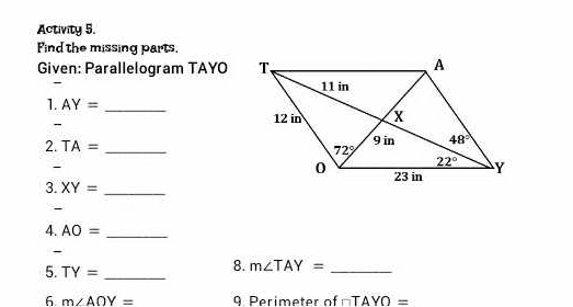 Activity 5.
Find the missing parts.
Given: Parallelogram TAYO
- 
1. AY= _
-
2. TA= _ 
-
3. XY= _
4. AO= _
-
5. TY= _
8. m∠ TAY= _
6 m∠ AOY= 9 Perimeter of □ TAYO=