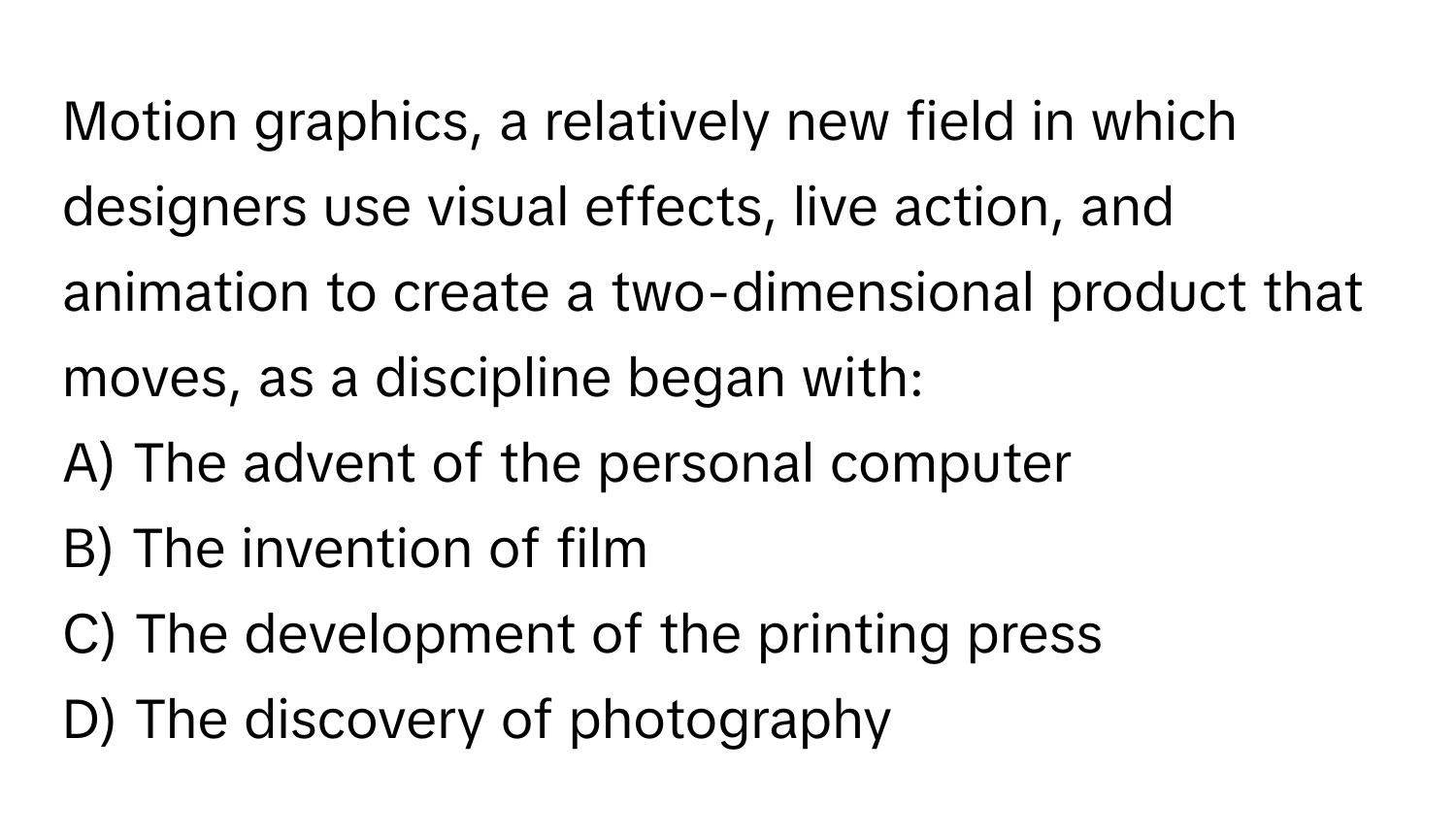 Motion graphics, a relatively new field in which designers use visual effects, live action, and animation to create a two-dimensional product that moves, as a discipline began with:

A) The advent of the personal computer
B) The invention of film
C) The development of the printing press
D) The discovery of photography