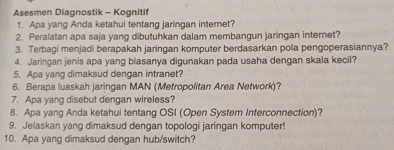 Asesmen Diagnostik - Kognitif 
1. Apa yang Anda ketahui tentang jaringan internet? 
2. Peralatan apa saja yang dibutuhkan dalam membangun jaringan internet? 
3. Terbagi menjadi berapakah jaringan komputer berdasarkan pola pengoperasiannya? 
4. Jaringan jenis apa yang biasanya digunakan pada usaha dengan skala kecil? 
5. Apa yang dimaksud dengan intranet? 
6. Berapa luaskah jaringan MAN (Metropolitan Area Network)? 
7. Apa yang disebut dengan wireless? 
8. Apa yang Anda ketahui tentang OSI (Open System Interconnection)? 
9. Jelaskan yang dimaksud dengan topologi jaringan komputer! 
10. Apa yang dimaksud dengan hub/switch?