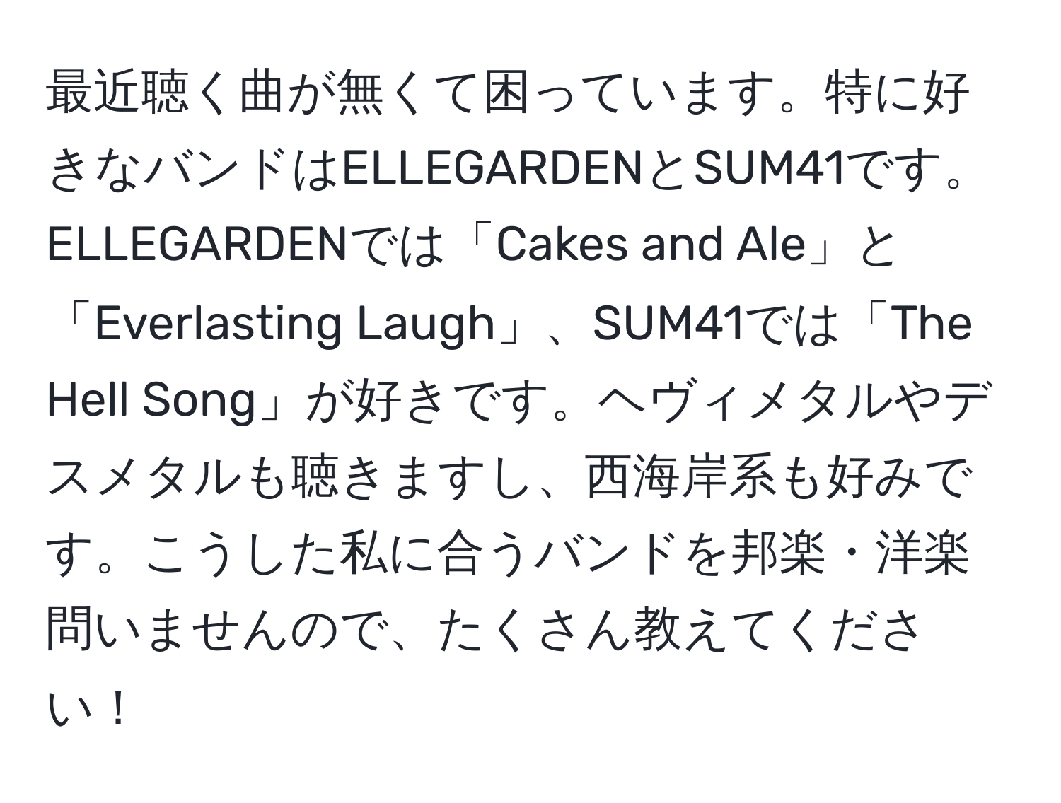 最近聴く曲が無くて困っています。特に好きなバンドはELLEGARDENとSUM41です。ELLEGARDENでは「Cakes and Ale」と「Everlasting Laugh」、SUM41では「The Hell Song」が好きです。ヘヴィメタルやデスメタルも聴きますし、西海岸系も好みです。こうした私に合うバンドを邦楽・洋楽問いませんので、たくさん教えてください！