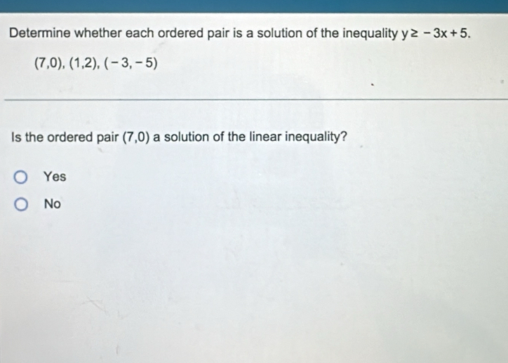 Determine whether each ordered pair is a solution of the inequality y≥ -3x+5.
(7,0),(1,2),(-3,-5)
Is the ordered pair (7,0) a solution of the linear inequality?
Yes
No