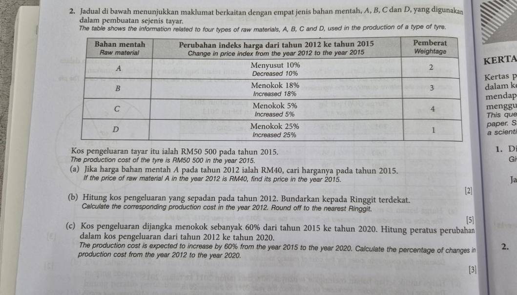 Jadual di bawah menunjukkan maklumat berkaitan dengan empat jenis bahan mentah, A, B, C dan D, yang digunakan 
dalam pembuatan sejenis tayar. 
The table shows the information related to four types of raw materials, A, B, C and D, used in the production of a type of tyre. 
ERTA 
ertas p 
alam k 
mendap 
menggu 
This que 
paper. S 
a scienti 
Kos pengeluaran tayar itu ialah RM50 500 pada tahun 2015. 1.D 
The production cost of the tyre is RM50 500 in the year 2015. Gi 
(a) Jika harga bahan mentah A pada tahun 2012 ialah RM40, cari harganya pada tahun 2015. 
If the price of raw material A in the year 2012 is RM40, find its price in the year 2015. 
Ja 
[2] 
(b) Hitung kos pengeluaran yang sepadan pada tahun 2012. Bundarkan kepada Ringgit terdekat. 
Calculate the corresponding production cost in the year 2012. Round off to the nearest Ringgit. 
[5] 
(c) Kos pengeluaran dijangka menokok sebanyak 60% dari tahun 2015 ke tahun 2020. Hitung peratus perubahan 
dalam kos pengeluaran dari tahun 2012 ke tahun 2020. 
The production cost is expected to increase by 60% from the year 2015 to the year 2020. Calculate the percentage of changes in 2. 
production cost from the year 2012 to the year 2020. 
[3]