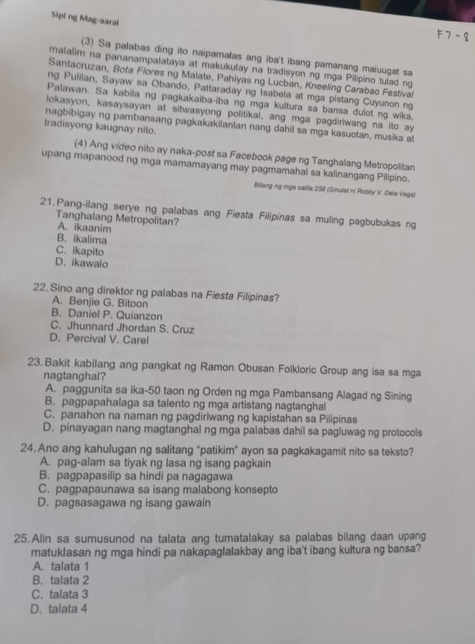 Sipi ng Mag-aaral
F 7 - 8
(3) Sa palabas ding ito naipamalas ang iba't ibang pamanang maiuugat sa
malalim na pananampalataya at makukulay na tradisyon ng mga Pilipino tulad ng
Santacruzan, Bota Flores ng Malate, Pahiyas ng Lucban, Kneeling Carabao Festival
ng Pulilan, Sayaw sa Obando, Pattaraday ng Isabela at mga pistang Cuyunon ng
Palawan. Sa kabila ng pagkakaiba-iba ng mga kultura sa bansa dulot ng wika,
lokasyon, kasaysayan at sitwasyong politikal, ang mga pagdiriwang na ito ay
nagbibigay ng pambansang pagkakakilanlan nang dahil sa mga kasuotan, musika at
tradisyong kaugnay nito.
(4) Ang video nito ay naka-post sa Facebook page ng Tanghalang Metropolitan
upang mapanood ng mga mamamayang may pagmamahal sa kalinangang Pilipino.
Bilang ng mga salita:258 (Sinulat ni Robby V. Dela Vega)
21.Pang-ilang serye ng palabas ang Fiesta Filipinas sa muling pagbubukas ng
Tanghalang Metropolitan?
A. ikaanim
B. ikalima
C. ikapito
D. ikawalo
22. Sino ang direktor ng palabas na Fiesta Filipinas?
A. Benjie G. Bitoon
B. Daniel P. Quianzon
C. Jhunnard Jhordan S. Cruz
D. Percival V. Carel
23. Bakit kabilang ang pangkat ng Ramon Obusan Folkloric Group ang isa sa mga
nagtanghal?
A. paggunita sa ika-50 taon ng Orden ng mga Pambansang Alagad ng Sining
B. pagpapahalaga sa talento ng mga artistang nagtanghal
C. panahon na naman ng pagdiriwang ng kapistahan sa Pilipinas
D. pinayagan nang magtanghal ng mga palabas dahil sa pagluwag ng protocols
24.Ano ang kahulugan ng salitang "patikim” ayon sa pagkakagamit nito sa teksto?
A. pag-alam sa tiyak ng lasa ng isang pagkain
B. pagpapasilip sa hindi pa nagagawa
C. pagpapaunawa sa isang malabong konsepto
D. pagsasagawa ng isang gawain
25.Alin sa sumusunod na talata ang tumatalakay sa palabas bilang daan upang
matuklasan ng mga hindi pa nakapaglalakbay ang iba't ibang kultura ng bansa?
A. talata 1
B. talata 2
C. talata 3
D. talata 4