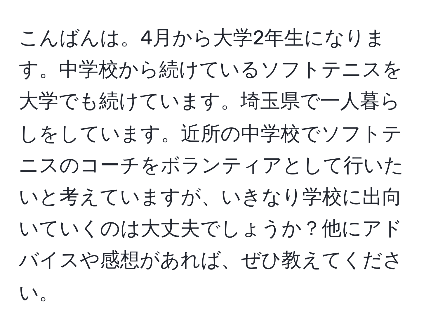 こんばんは。4月から大学2年生になります。中学校から続けているソフトテニスを大学でも続けています。埼玉県で一人暮らしをしています。近所の中学校でソフトテニスのコーチをボランティアとして行いたいと考えていますが、いきなり学校に出向いていくのは大丈夫でしょうか？他にアドバイスや感想があれば、ぜひ教えてください。