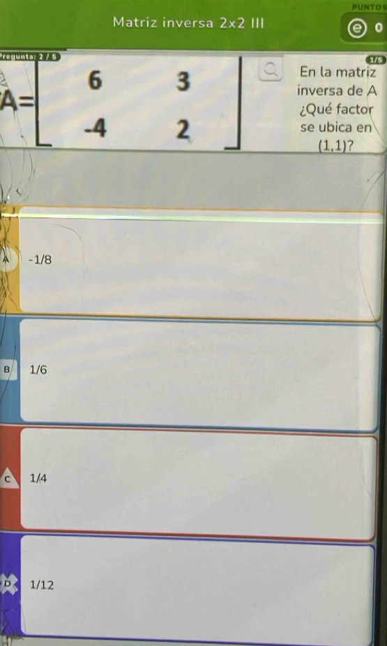 PUNTOS
Matriz inversa 2* 2 '''
1/5
En la matriz
inversa de A
A=beginbmatrix 6&3 -4&2endbmatrix ¿Qué factor
se ubica en
(1,1) ?
A -1/8
B 1/6
c 1/4
1/12