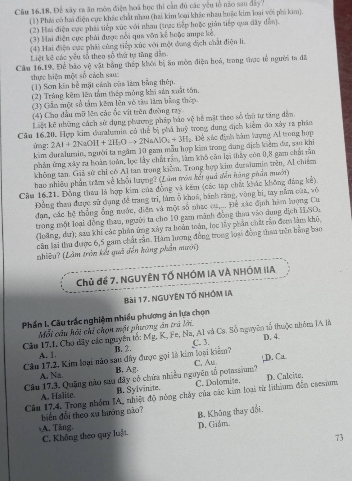 Để xảy ra ăn mòn điện hoá học thì cần đủ các yếu tố năo sau đây?
(1) Phải có hai điện cực khác chất nhau (hai kim loại khác nhau hoặc kim loại với phi kim).
(2) Hai điện cực phải tiếp xúc với nhau (trực tiếp hoặc gián tiếp qua dây dẫn).
(3) Hai điện cực phải được nối qua vôn kế hoặc ampe kế.
(4) Hai điện cực phải cùng tiếp xúc với một dung dịch chất điện li.
Liệt kê các yếu tố theo số thứ tự tăng dần.
Câu 16.19. Để bảo vệ vật bằng thép khỏi bị ăn mòn điện hoá, trong thực tế người ta đã
thực hiện một số cách sau:
(1) Sơn kín bề mặt cánh cửa làm bằng thép.
(2) Tráng kẽm lên tấm thép mỏng khi sản xuất tôn.
(3) Gắn một số tấm kẽm lên vỏ tàu làm bằng thép.
(4) Cho dầu mỡ lên các ốc vít trên đường ray.
Liệt kê những cách sử dụng phương pháp bảo vệ bề mặt theo số thứ tự tăng dần.
Câu 16.20. Hợp kim duralumin có thể bị phá huỷ trong dung dịch kiềm do xảy ra phản
ứng: 2Al+2NaOH+2H_2Oto 2NaAlO_2+3H_2. Để xác định hàm lượng Al trong hợp
kim duralumin, người ta ngâm 10 gam mẫu hợp kim trong dung dịch kiềm dư, sau khi
phản ứng xảy ra hoàn toàn, lọc lấy chất rắn, làm khô cân lại thấy còn 0,8 gam chất rắn
không tan. Giả sử chi có Al tan trong kiềm. Trong hợp kim duralumin trên, Al chiếm
bao nhiêu phần trăm về khối lượng? (Làm tròn kết quả đến hàng phần mười)
Câu 16.21. Đồng thau là hợp kim của đồng và kẽm (các tạp chất khác không đáng kể).
Đồng thau được sử dụng để trang trí, làm ổ khoá, bánh răng, vòng bi, tay nắm cửa, vỏ
đạn, các hệ thống ống nước, điện và một số nhạc cụ,... Để xác định hàm lượng Cu
trong một loại đồng thau, người ta cho 10 gam mảnh đồng thau vào dung dịch H₂SO₄
(loãng, dư); sau khi các phản ứng xảy ra hoàn toàn, lọc lấy phần chất rắn đem làm khô,
cân lại thu được 6,5 gam chất rắn. Hàm lượng đồng trong loại đồng thau trên bằng bao
nhiêu? (Làm tròn kết quả đến hàng phần mười)
Chủ đề 7. NGUYÊN TỐ NHÓM IA VÀ NHÓM IIA
Bài 17. NGUYÊN TỐ NHÓM IA
Phần I. Câu trắc nghiệm nhiều phương án lựa chọn
Mỗi câu hỏi chỉ chọn một phương án trả lời.
Câu 17.1. Cho dãy các nguyên tố: Mg, K, Fe, Na, Al và Cs. Số nguyên tố thuộc nhóm IA là
D. 4.
B. 2. C. 3.
A. 1.
D. Ca.
Câu 17.2. Kim loại nào sau đây được gọi là kim loại kiềm?
A. Na. B. Ag. C. Au.
Câu 17.3. Quặng nào sau đây có chứa nhiều nguyên tố potassium?
A. Halite. B. Sylvinite. C. Dolomite. D. Calcite.
Câu 17.4. Trong nhóm IA, nhiệt độ nóng chảy của các kim loại từ lithium đến caesium
biến đổi theo xu hướng nào?
B. Không thay đổi.
A. Tăng.
C. Không theo quy luật. D. Giảm.
73