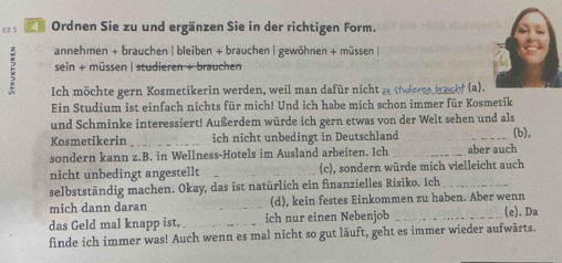 x8 5 21 Ordnen Sie zu und ergänzen Sie in der richtigen Form. 
E annehmen + brauchen | bleiben + brauchen | gewöhnen + müssen | 
sein + müssen | studieren + brauchen 
Ich möchte gern Kosmetikerin werden, weil man dafür nicht ze stuheres brachf (a). 
Ein Studium ist einfach nichts für mich! Und ich habe mich schon immer für Kosmetik 
und Schminke interessiert! Außerdem würde ich gern etwas von der Welt sehen und als 
Kosmetikerin _ich nicht unbedingt in Deutschland (b), 
sondern kann z.B. in Wellness-Hotels im Ausland arbeiten. Ich _aber auch 
nicht unbedingt angestellt (c), sondern würde mich vielleicht auch 
selbstständig machen. Okay, das ist natürlich ein finanzielles Risiko. Ich_ 
mich dann daran (d), kein festes Einkommen zu haben. Aber wenn 
das Geld mal knapp ist,_ ich nur einen Nebenjob _(e). Da 
finde ich immer was! Auch wenn es mal nicht so gut läuft, geht es immer wieder aufwärts.