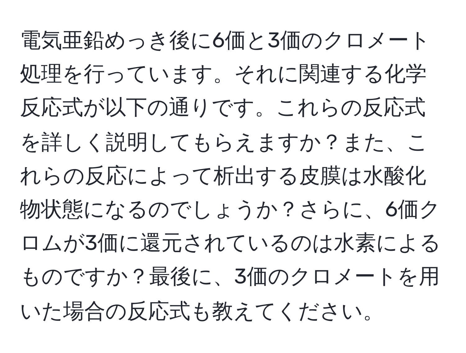 電気亜鉛めっき後に6価と3価のクロメート処理を行っています。それに関連する化学反応式が以下の通りです。これらの反応式を詳しく説明してもらえますか？また、これらの反応によって析出する皮膜は水酸化物状態になるのでしょうか？さらに、6価クロムが3価に還元されているのは水素によるものですか？最後に、3価のクロメートを用いた場合の反応式も教えてください。