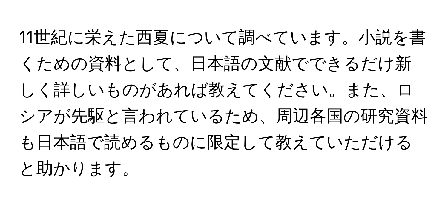 11世紀に栄えた西夏について調べています。小説を書くための資料として、日本語の文献でできるだけ新しく詳しいものがあれば教えてください。また、ロシアが先駆と言われているため、周辺各国の研究資料も日本語で読めるものに限定して教えていただけると助かります。