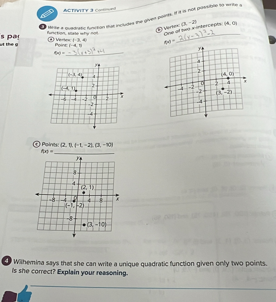 ACTIVITY 3 Continued
o Write a quadratic function that includes the given points. If it is not possible to write a
_
Vertex: (3,-2)
s pa function, state why not.
One of two x-intercepts: (4,0)
a Vertex: (-3,4) f(x)=
ut the g Point: (-4,1)
_ f(x)=
Points: (2,1),(-1,-2),(3,-10)
_ f(x)=
4) Wilhemina says that she can write a unique quadratic function given only two points.
Is she correct? Explain your reasoning.