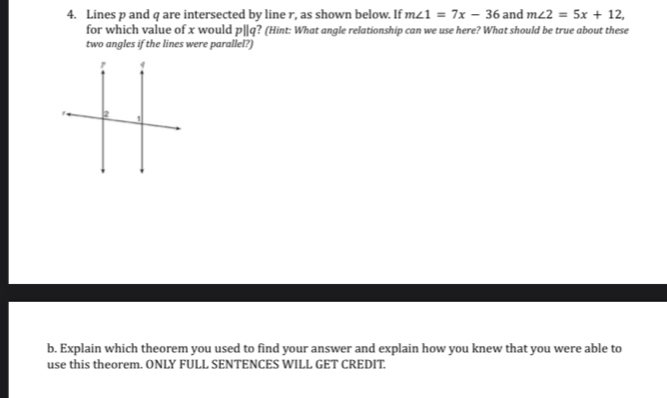 Lines p and q are intersected by line r, as shown below. If m∠ 1=7x-36 and m∠ 2=5x+12, 
for which value of x would p||q? (Hint: What angle relationship can we use here? What should be true about these 
two angles if the lines were parallel? 
b. Explain which theorem you used to find your answer and explain how you knew that you were able to 
use this theorem. ONLY FULL SENTENCES WILL GET CREDIT.