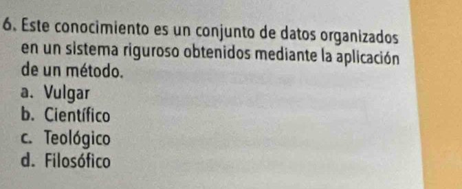 Este conocimiento es un conjunto de datos organizados
en un sistema riguroso obtenidos mediante la aplicación
de un método.
a. Vulgar
b. Científico
c. Teológico
d. Filosófico