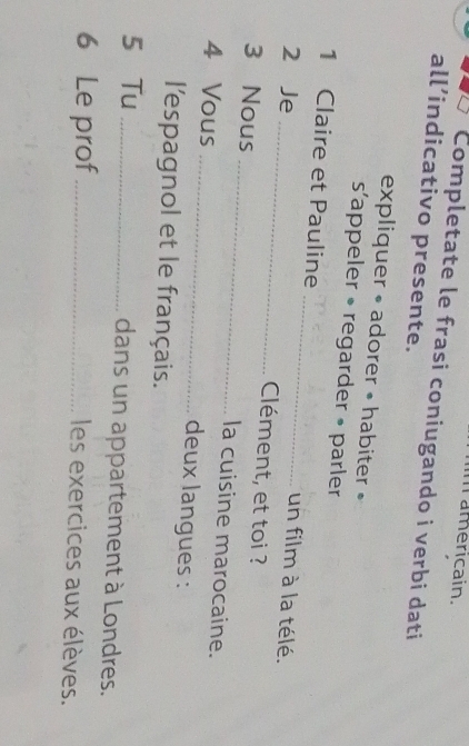 americain. 
Completate le frasi coniugando i verbi dati 
all’indicativo presente. 
expliquer • adorer • habiter » 
sappeler • regarder • parler 
1 Claire et Pauline _un film à la télé. 
2 Je _Clément, et toi ? 
3 Nous _la cuisine marocaine. 
4 Vous _deux langues : 
l'espagnol et le français. 
5 Tu _dans un appartement à Londres. 
6 Le prof _les exercices aux élèves.