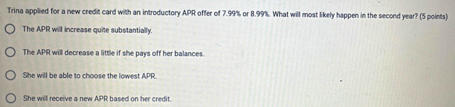 Trina applied for a new credit card with an introductory APR offer of 7.99% or 8.99%. What will most likely happen in the second year? (5 points)
The APR will increase quite substantially.
The APR will decrease a little if she pays off her balances.
She will be able to choose the lowest APR.
She will receive a new APR based on her credit.