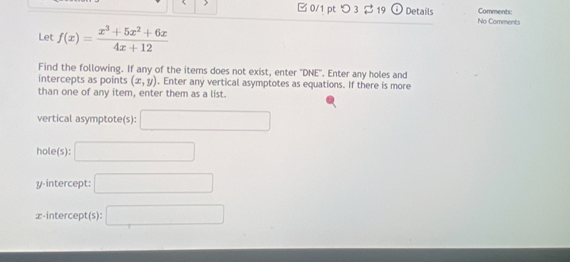 Comments: 
□ 0/1 pt つ3 2 19 Details No Comments 
Let f(x)= (x^3+5x^2+6x)/4x+12 
Find the following. If any of the items does not exist, enter ''DNE''. Enter any holes and 
intercepts as points (x,y). Enter any vertical asymptotes as equations. If there is more 
than one of any item, enter them as a list. 
vertical asymptote(s): □ 
hole(s): □ 
y-intercept: □ 
x-intercept(s): □