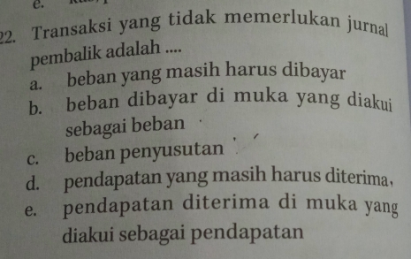 Transaksi yang tidak memerlukan jurnal
pembalik adalah ....
a. beban yang masih harus dibayar
b. beban dibayar di muka yang diakui
sebagai beban
c. beban penyusutan
d. pendapatan yang masih harus diterima,
e. pendapatan diterima di muka yang
diakui sebagai pendapatan