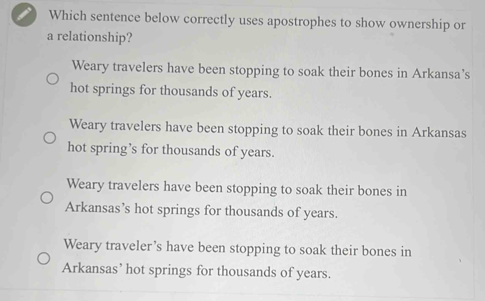 Which sentence below correctly uses apostrophes to show ownership or
a relationship?
Weary travelers have been stopping to soak their bones in Arkansa’s
hot springs for thousands of years.
Weary travelers have been stopping to soak their bones in Arkansas
hot spring’s for thousands of years.
Weary travelers have been stopping to soak their bones in
Arkansas’s hot springs for thousands of years.
Weary traveler’s have been stopping to soak their bones in
Arkansas’ hot springs for thousands of years.