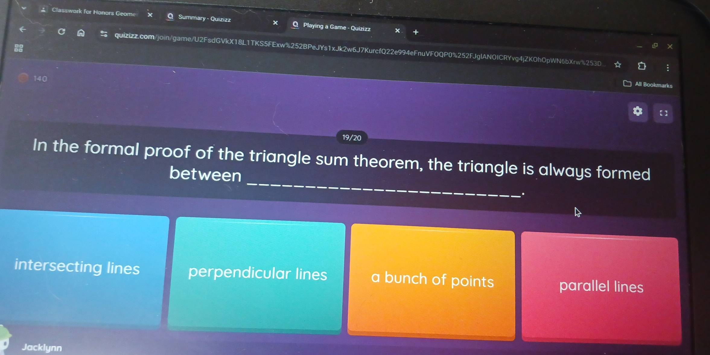 Classwork for Honors Geome Summary - Quizizz Q Playing a Game - Quizizz
quizizz.com/join/game/U2FsdGVkX18L1TKS5FExw%252BPeJYs1xJk2w6J7KurcfQ22e994eFnuVFOQP0%252FJglANOICRYvg4jZKOhOpWN6bXrw%253D :
140
All Bookmarks
19/20
In the formal proof of the triangle sum theorem, the triangle is always formed
betwe
intersecting lines perpendicular lines a bunch of points
parallel lines
Jacklynn