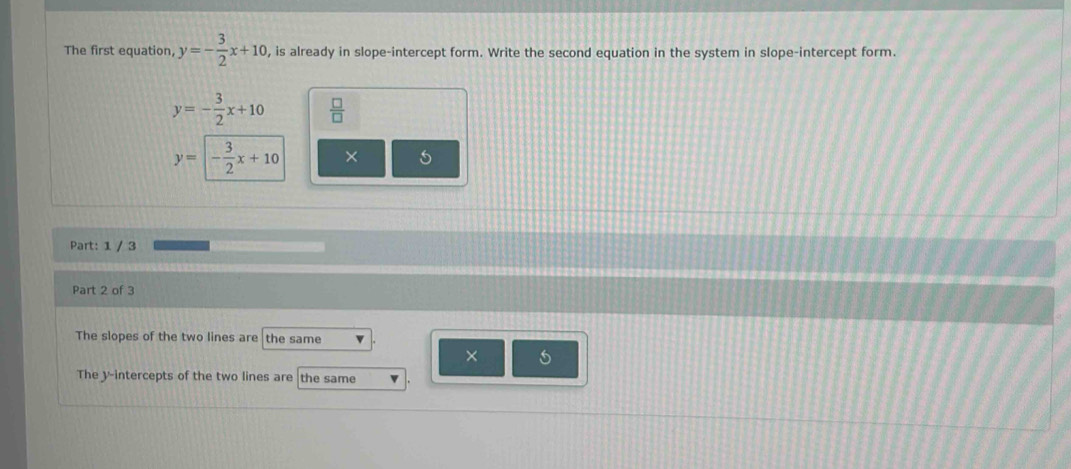 The first equation, y=- 3/2 x+10 , is already in slope-intercept form. Write the second equation in the system in slope-intercept form.
y=- 3/2 x+10  □ /□  
y=- 3/2 x+10
Part: 1 / 3
Part 2 of 3
The slopes of the two lines are the same
×
The y-intercepts of the two lines are the same