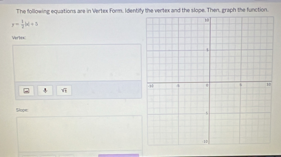 The following equations are in Vertex Form. Identify the vertex and the slope. Then, graph the function.
y= 1/2 |x|+5
Vertex:
m
sqrt(± )
Slope: