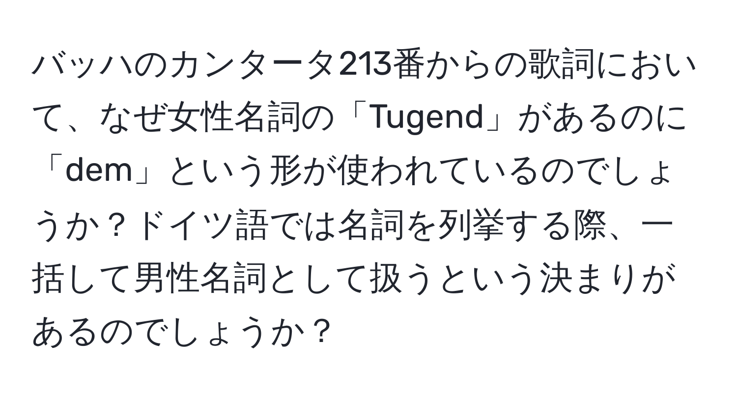 バッハのカンタータ213番からの歌詞において、なぜ女性名詞の「Tugend」があるのに「dem」という形が使われているのでしょうか？ドイツ語では名詞を列挙する際、一括して男性名詞として扱うという決まりがあるのでしょうか？