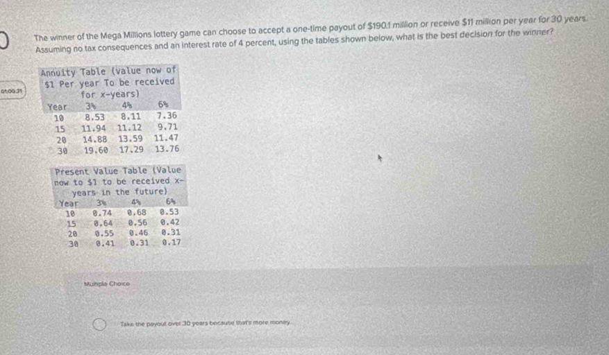 The winner of the Mega Millions lottery game can choose to accept a one-time payout of $190.1 million or receive $11 million per year for 30 years.
Assuming no tax consequences and an interest rate of 4 percent, using the tables shown below, what is the best decision for the winner?
01:00:31
Multiple Choice
Take the payout over 30 years because that's more money