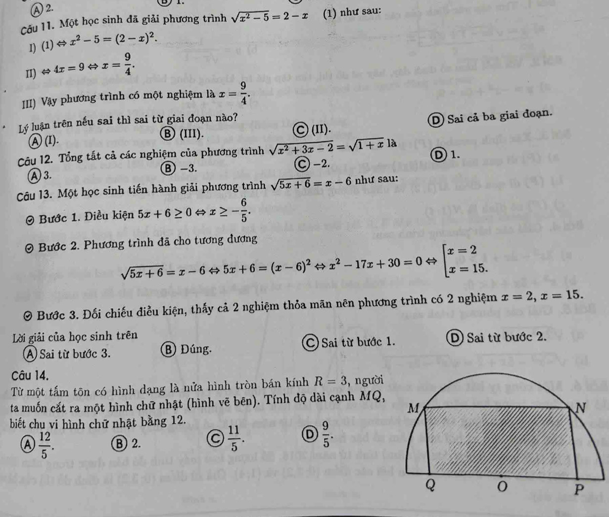 A 2.       
Câu 11. Một học sinh đã giải phương trình sqrt(x^2-5)=2-x (1) như sau:
I) (1)Leftrightarrow x^2-5=(2-x)^2.
II) Leftrightarrow 4x=9Leftrightarrow x= 9/4 .
III) Vậy phương trình có một nghiệm là x= 9/4 .
Lý luận trên nếu sai thì sai từ giai đoạn nào?
A(I). Ⓒ (II). D Sai cả ba giai đoạn.
Ⓑ(III).
Câu 12. Tổng tất cả các nghiệm của phương trình sqrt(x^2+3x-2)=sqrt(1+x)la D1.
B −3.
A 3. C -2.
Câu 13. Một học sinh tiến hành giải phương trình sqrt(5x+6)=x-6 như sau:
Bước 1. Điều kiện 5x+6≥ 0Leftrightarrow x≥ - 6/5 .
0 Bước 2. Phương trình đã cho tương đương
sqrt(5x+6)=x-6Leftrightarrow 5x+6=(x-6)^2Leftrightarrow x^2-17x+30=0Leftrightarrow [x=2 x=15.
0 Bước 3. Đối chiếu điều kiện, thấy cả 2 nghiệm thỏa mãn nên phương trình có 2 nghiệm x=2,x=15.
Lời giải của học sinh trên D) Sai từ bước 2.
A Sai từ bước 3. B Đúng. C Sai từ bước 1.
Câu 14.
Từ một tấm tôn có hình dạng là nửa hình tròn bán kính R=3 , người
ta muốn cắt ra một hình chữ nhật (hình vẽ bēn). Tính độ dài cạnh MQ,
biết chu vi hình chữ nhật bằng 12.
Ⓐ  12/5 .
B 2.
C  11/5 .
D  9/5 .