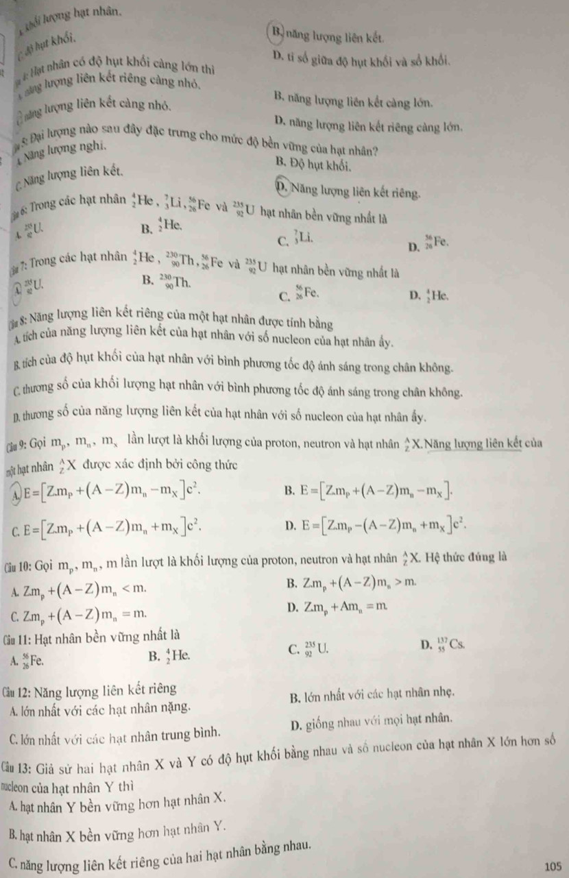 khối lượng hạt nhân.
C độ hụt khổi,
Bộ năng lượng liên kết
D. ti số giữa độ hụt khối và số khối.
# #: Hạt nhân có độ hụt khối càng lớn thi
ăng lượng liên kết riêng càng nhỏ.
B. năng lượng liên kết càng lớn.
L ăng lượng liên kết càng nhỏ.
D. năng lượng liên kết riêng càng lớn,
Đạ 8 Đại lượng nào sau đây đặc trưng cho mức độ bền vững của hạt nhân?
1 Năng lượng nghĩ,
C Năng lượng liên kết,
B. Độ hụt khối.
D. Năng lượng liên kết riêng.
3# 6: Trong các hạt nhân beginarrayr 4 2endarray He , _3^(7Li,frac 56)26I F c và  235/92 l U hạt nhân bền vững nhất là
downarrow _4^((20))_(_)^1
B. _2^(4H `
C. _3^7Li. frac 36)26 Fe.
D.
3# 7: Trong các hạt nhân He , beginarrayr 230 90endarray T 1, 56/26  Fe và  235/92 U U hạt nhân bền vững nhất là
①U.
B. _(90)^(230)Th. D. ↑He.
C. _(26)^(56)F_6 `
## 8: Năng lượng liên kết riêng của một hạt nhân được tính bằng
A tích của năng lượng liên kết của hạt nhân với số nucleon của hạt nhân ấy.
& tích của độ hụt khối của hạt nhân với bình phương tốc độ ánh sáng trong chân không.
C. thương số của khối lượng hạt nhân với bình phương tốc độ ánh sáng trong chân không.
D. thương số của năng lượng liên kết của hạt nhân với số nucleon của hạt nhân ấy.
(âu 9: Gọi m_p,m_n,m_x lần lượt là khối lượng của proton, neutron và hạt nhân  2/2 X. Năng lượng liên kết của
một hạt nhân _2^((wedge)X được xác định bởi công thức
B.
A, E=[Z.m_p)+(A-Z)m_n-m_x]c^2. E=[Z.m_p+(A-Z)m_n-m_x].
C. E=[Z.m_p+(A-Z)m_n+m_X]c^2.
D. E=[Z.m_p-(A-Z)m_n+m_X]e^2.
Cầu 10: Gọi m_p,m_n , m lần lượt là khối lượng của proton, neutron và hạt nhân _z^((overline z))X.H lệ thức đúng là
A. Zm_p+(A-Z)m_n
B. Z.m_p+(A-Z)m_n>m.
C. Zm_p+(A-Z)m_n=m.
D. Z.m_p+Am_n=m
Cu 11: Hạt nhân bền vững nhất là
A. _(26)^(56)F 、
B. _2^4He.
C. _(92)^(235)U.
D. _(55)^(137)Cs.
Cầu 12: Năng lượng liên kết riêng
A. lớn nhất với các hạt nhân nặng. B. lớn nhất với các hạt nhân nhẹ.
C. lớn nhất với các hạt nhân trung bình. D. giống nhau với mọi hạt nhân.
Cầu 13: Giả sử hai hạt nhân X và Y có độ hụt khối bằng nhau và số nucleon của hạt nhân X lớn hơn số
mucleon của hạt nhân Y thì
A. hạt nhân Y bền vững hơn hạt nhân X.
B. hạt nhân X bền vững hơn hạt nhân Y.
C. năng lượng liên kết riêng của hai hạt nhân bằng nhau.
105