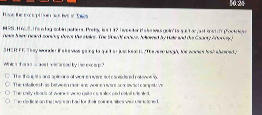 56:26
Read the excerpt from part two of Trifles.
MRS. HALE. It's a log cabin pattern. Pretty, isn't it? I wonder if she was goin' to quilt or just knot it? (Footsteps
have been heard coming down the stairs. The Sheriff enters, followed by Hale and the County Attorney.)
SHERIFF. They wonder if she was going to quilt or just knot it. (The men laugh, the women look abashed.)
Which theme is best reinforced by the excerpt?
The thoughts and opinions of women were not considered noteworthy.
The relationships between men and women were somewhat competitive.
The daily deeds of women were quite complex and detail oriented,
The dedication that women had for their communities was unmatched.