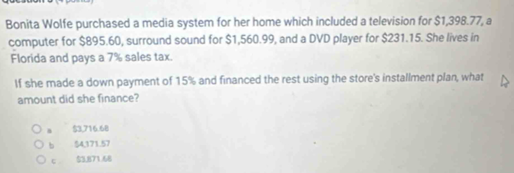 Bonita Wolfe purchased a media system for her home which included a television for $1,398.77, a
computer for $895.60, surround sound for $1,560.99, and a DVD player for $231.15. She lives in
Florida and pays a 7% sales tax.
If she made a down payment of 15% and financed the rest using the store's installment plan, what
amount did she finance?
a $3,716.68
b $4,371.57
c $3,871.68