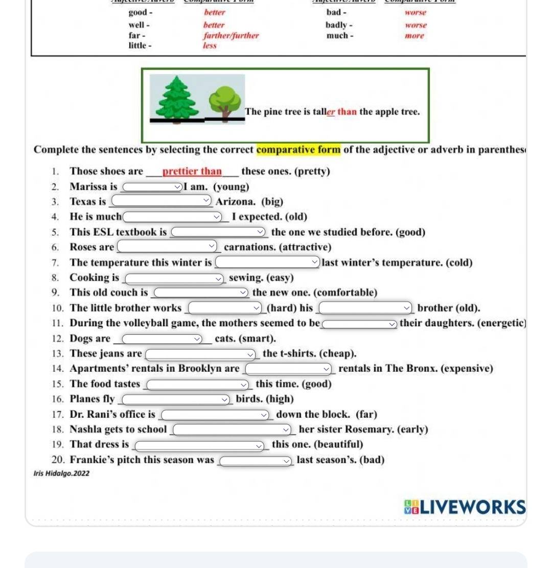 good - better bad - worse 
well - better badly - worse 
far - farther/further much - more 
little - less 
The pine tree is taller than the apple tree. 
Complete the sentences by selecting the correct comparative form of the adjective or adverb in parentheso 
1. Those shoes are prettier than these ones. (pretty) 
2. Marissa is _I am. (young) 
3. Texas is _Arizona. (big) 
4. He is much _I expected. (old) 
5. This ESL textbook is _the one we studied before. (good) 
6. Roses are _carnations. (attractive) 
7. The temperature this winter is _last winter’s temperature. (cold) 
8. Cooking is _sewing. (easy) 
9. This old couch is _the new one. (comfortable) 
10. The little brother works _(hard) his _brother (old). 
11. During the volleyball game, the mothers seemed to be_ their daughters. (energetic) 
12. Dogs are _cats. (smart). 
13. These jeans are __the t-shirts. (cheap). 
14. Apartments’ rentals in Brooklyn are _rentals in The Bronx. (expensive) 
15. The food tastes _this time. (good) 
16. Planes fly _birds. (high) 
17. Dr. Rani’s office is _down the block. (far) 
18. Nashla gets to school _her sister Rosemary. (early) 
19. That dress is _this one. (beautiful) 
20. Frankie’s pitch this season was _last season’s. (bad) 
Iris Hidalgo.2022 
LIVEWORKS