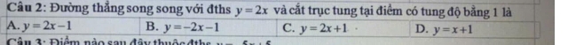 Đường thẳng song song với đths y=2x và cắt trục tung tại điểm có tung độ bằng 1 là
A. y=2x-1 B. y=-2x-1 C. y=2x+1. D. y=x+1
Câu 3: Điểm nào sau đây thuộc đths