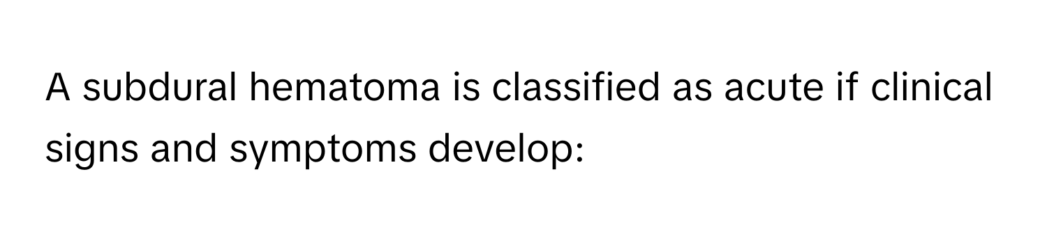 A subdural hematoma is classified as acute if clinical signs and symptoms develop: