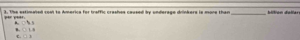 The estimated cost to America for traffic crashes caused by underage drinkers is more than_ billion dollar
per year.
A、○U.B
B. ○ 1.8
C. ○ 3